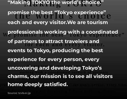 “Making TOKYO the world’s choice.” We promise the best “Tokyo experience” for each and every visitor.We are tourism marketing professionals working with a coordinated network of partners to attract travelers and business events to Tokyo, producing the best Tokyo experience for every person, every time.By uncovering and developing Tokyo’s enduring charms, our mission is to see all visitors return home deeply satisfied.